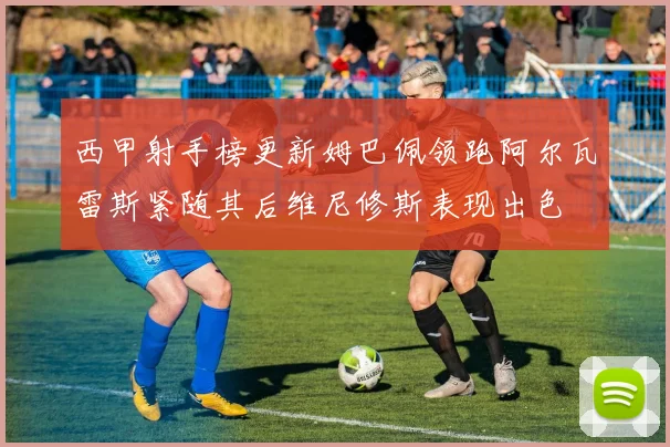 西甲射手榜更新姆巴佩领跑阿尔瓦雷斯紧随其后维尼修斯表现出色