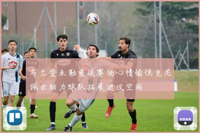 布兰登米勒重返赛场心情愉悦克尼佩尔助力球队拓展进攻空间