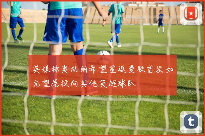 英媒称奥纳纳希望重返曼联首发如无望愿投向其他英超球队