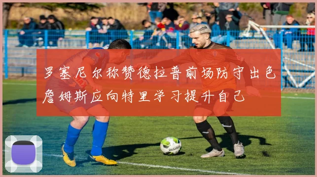 罗塞尼尔称赞德拉普前场防守出色詹姆斯应向特里学习提升自己