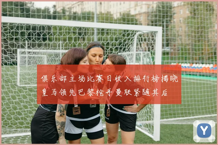 俱乐部主场比赛日收入排行榜揭晓皇马领先巴黎枪手曼联紧随其后