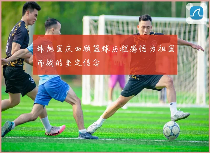韩旭国庆回顾篮球历程感悟为祖国而战的坚定信念
