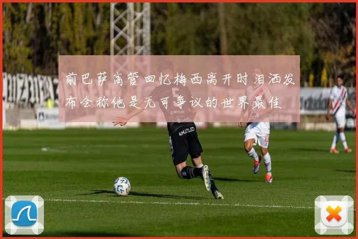 前巴萨高管回忆梅西离开时泪洒发布会称他是无可争议的世界最佳