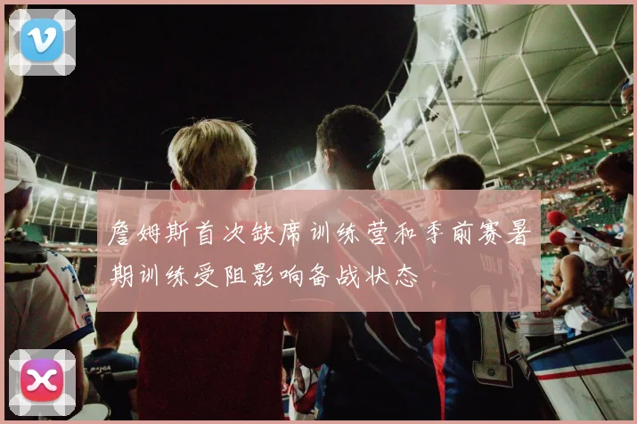 詹姆斯首次缺席训练营和季前赛暑期训练受阻影响备战状态