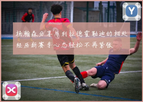 杨瀚森分享与利拉德霍勒迪的相处经历新赛季心态轻松不再紧张