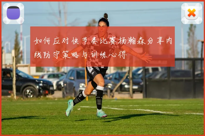 如何应对快节奏比赛杨瀚森分享内线防守策略与训练心得