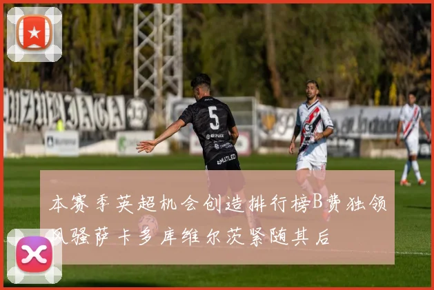 本赛季英超机会创造排行榜B费独领风骚萨卡多库维尔茨紧随其后