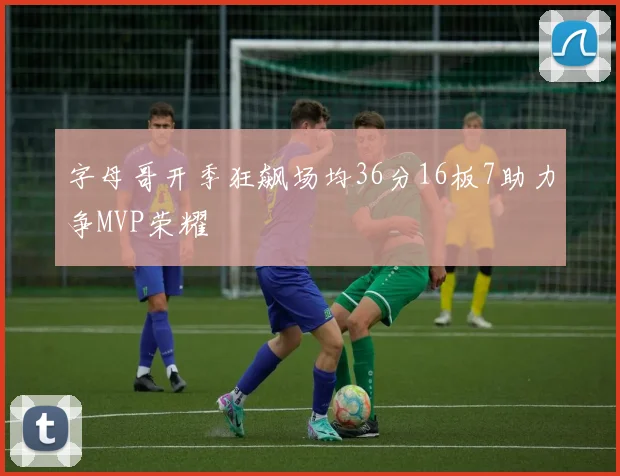 字母哥开季狂飙场均36分16板7助力争MVP荣耀