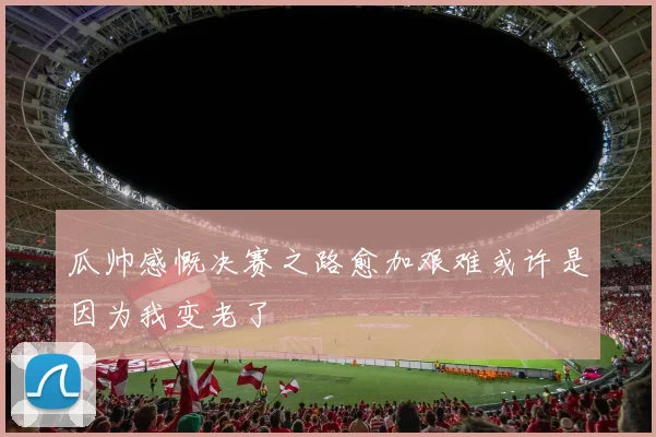 瓜帅感慨决赛之路愈加艰难或许是因为我变老了