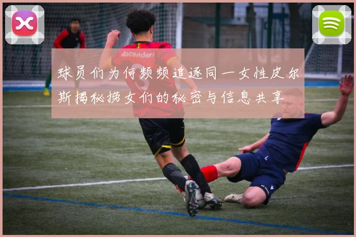 球员们为何频频追逐同一女性皮尔斯揭秘捞女们的秘密与信息共享
