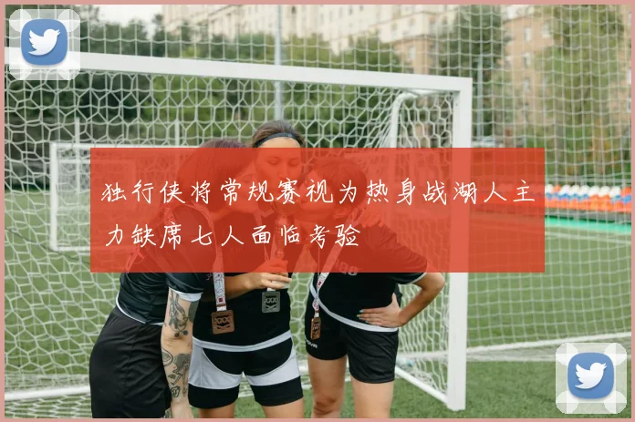 独行侠将常规赛视为热身战湖人主力缺席七人面临考验