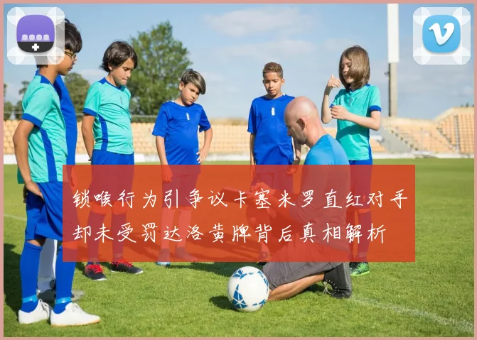 锁喉行为引争议卡塞米罗直红对手却未受罚达洛黄牌背后真相解析