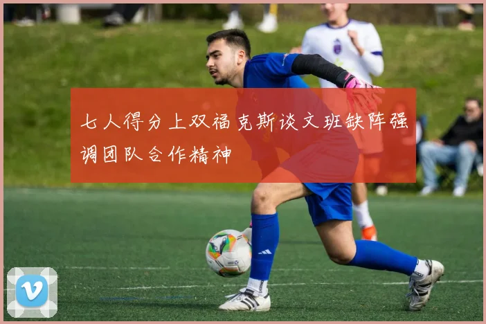 七人得分上双福克斯谈文班缺阵强调团队合作精神