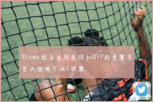 Shams称马克西表现如MVP新秀赛季坚决拒绝下放G联盟