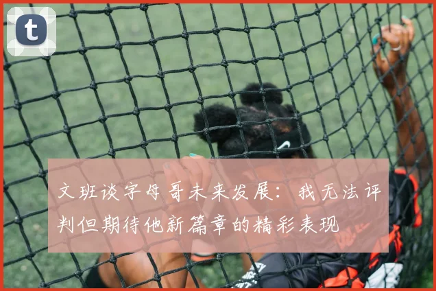 文班谈字母哥未来发展：我无法评判但期待他新篇章的精彩表现