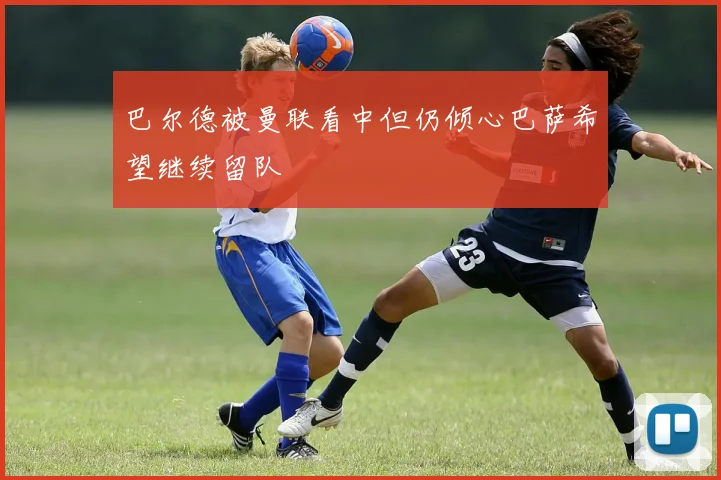 巴尔德被曼联看中但仍倾心巴萨希望继续留队