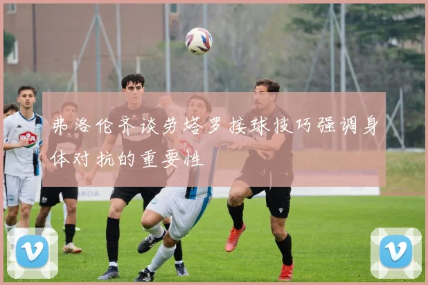 弗洛伦齐谈劳塔罗接球技巧强调身体对抗的重要性