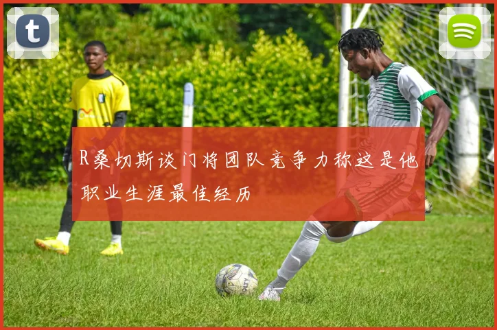 R桑切斯谈门将团队竞争力称这是他职业生涯最佳经历