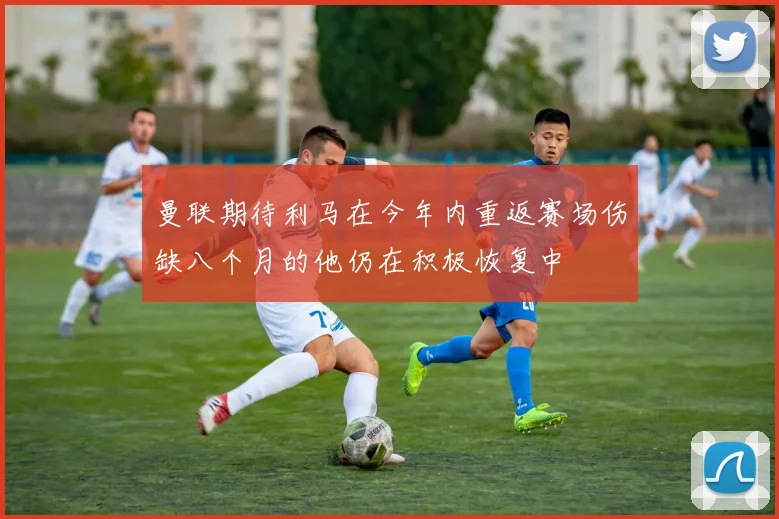 曼联期待利马在今年内重返赛场伤缺八个月的他仍在积极恢复中