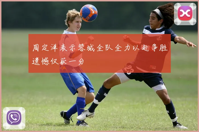 周定洋表示蓉城全队全力以赴争胜遗憾仅获一分