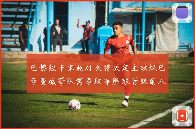 巴黎纽卡末轮对决将决定主动权巴萨曼城等队需争取净胜球晋级前八