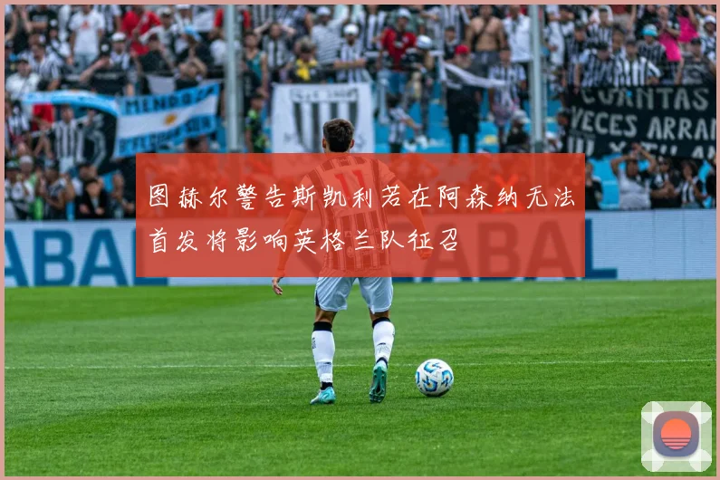 图赫尔警告斯凯利若在阿森纳无法首发将影响英格兰队征召