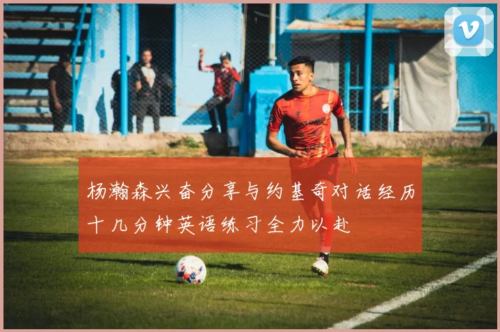 杨瀚森兴奋分享与约基奇对话经历十几分钟英语练习全力以赴