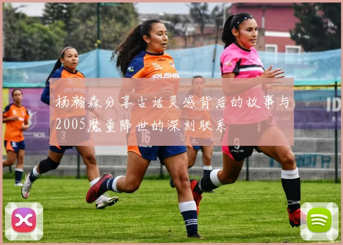 杨瀚森分享古话灵感背后的故事与2005魔童降世的深刻联系